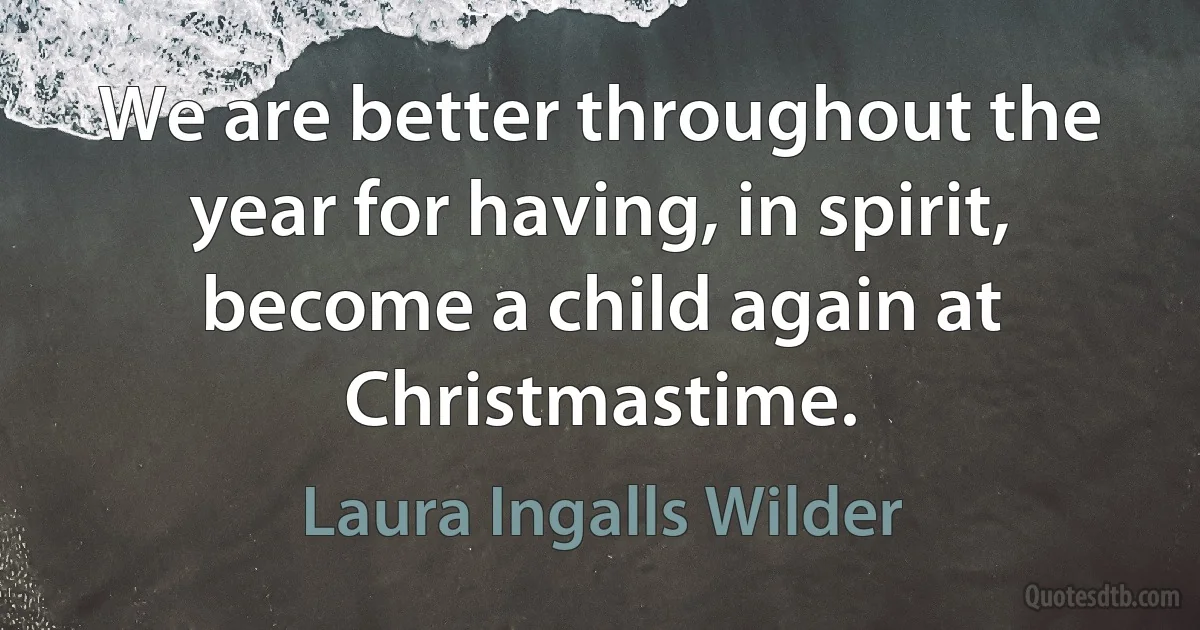 We are better throughout the year for having, in spirit, become a child again at Christmastime. (Laura Ingalls Wilder)