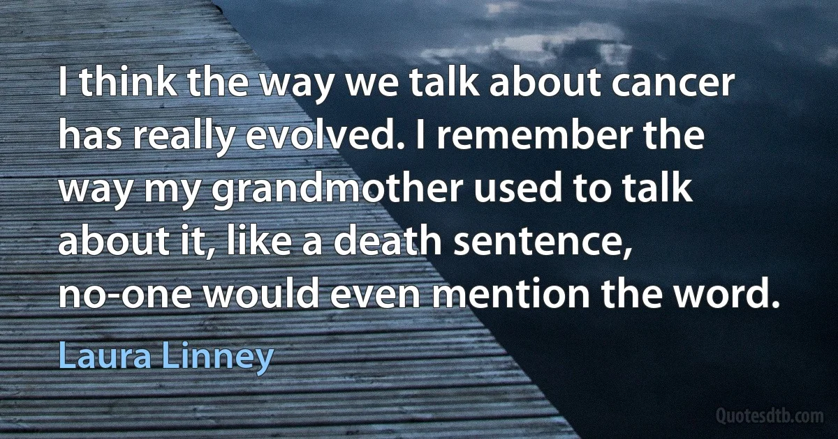 I think the way we talk about cancer has really evolved. I remember the way my grandmother used to talk about it, like a death sentence, no-one would even mention the word. (Laura Linney)