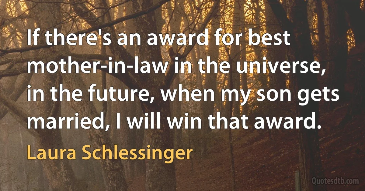 If there's an award for best mother-in-law in the universe, in the future, when my son gets married, I will win that award. (Laura Schlessinger)