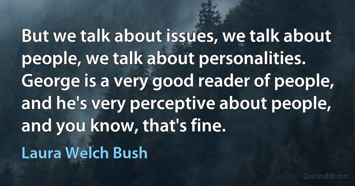 But we talk about issues, we talk about people, we talk about personalities. George is a very good reader of people, and he's very perceptive about people, and you know, that's fine. (Laura Welch Bush)