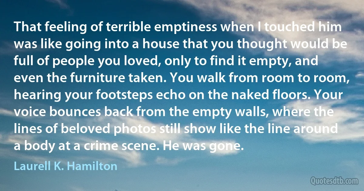 That feeling of terrible emptiness when I touched him was like going into a house that you thought would be full of people you loved, only to find it empty, and even the furniture taken. You walk from room to room, hearing your footsteps echo on the naked floors. Your voice bounces back from the empty walls, where the lines of beloved photos still show like the line around a body at a crime scene. He was gone. (Laurell K. Hamilton)