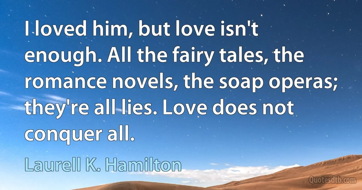 I loved him, but love isn't enough. All the fairy tales, the romance novels, the soap operas; they're all lies. Love does not conquer all. (Laurell K. Hamilton)