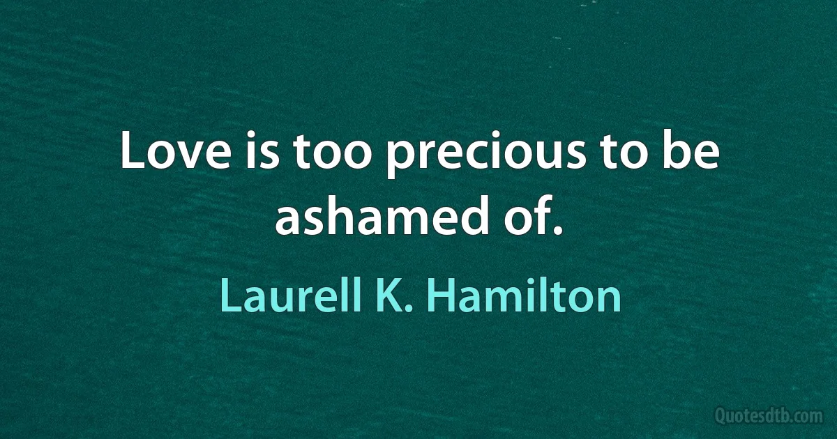 Love is too precious to be ashamed of. (Laurell K. Hamilton)