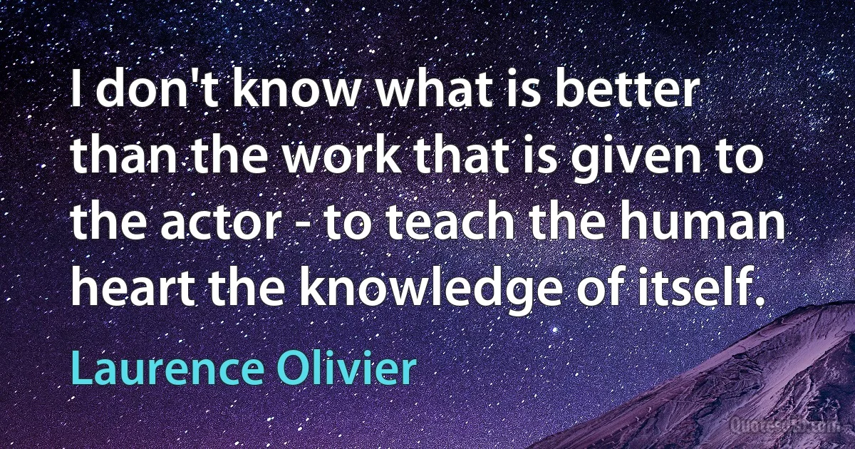 I don't know what is better than the work that is given to the actor - to teach the human heart the knowledge of itself. (Laurence Olivier)