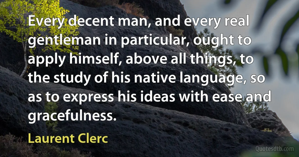 Every decent man, and every real gentleman in particular, ought to apply himself, above all things, to the study of his native language, so as to express his ideas with ease and gracefulness. (Laurent Clerc)