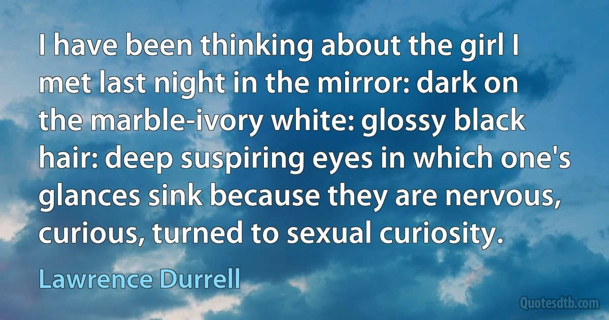 I have been thinking about the girl I met last night in the mirror: dark on the marble-ivory white: glossy black hair: deep suspiring eyes in which one's glances sink because they are nervous, curious, turned to sexual curiosity. (Lawrence Durrell)