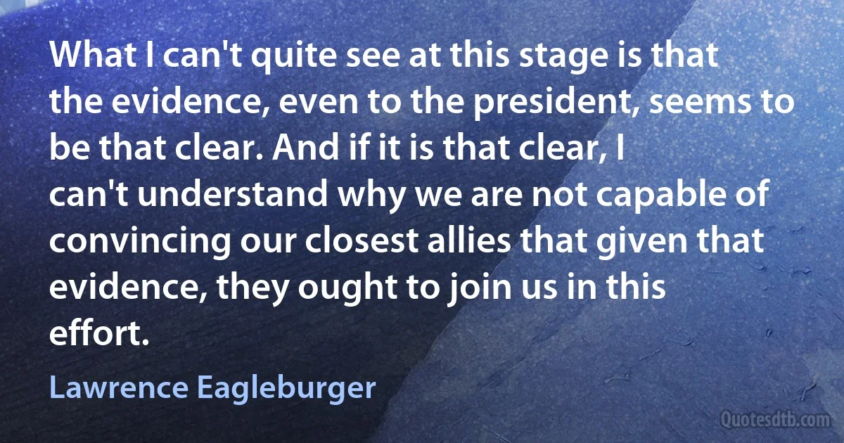 What I can't quite see at this stage is that the evidence, even to the president, seems to be that clear. And if it is that clear, I can't understand why we are not capable of convincing our closest allies that given that evidence, they ought to join us in this effort. (Lawrence Eagleburger)