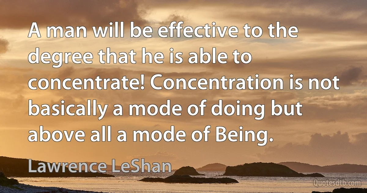 A man will be effective to the degree that he is able to concentrate! Concentration is not basically a mode of doing but above all a mode of Being. (Lawrence LeShan)