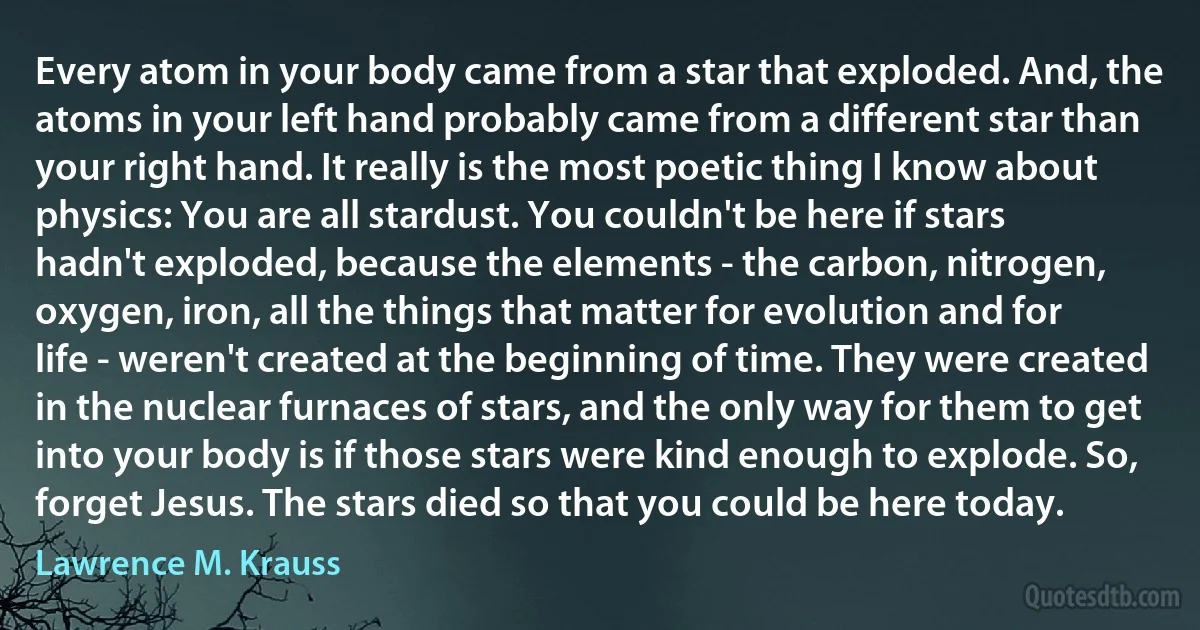 Every atom in your body came from a star that exploded. And, the atoms in your left hand probably came from a different star than your right hand. It really is the most poetic thing I know about physics: You are all stardust. You couldn't be here if stars hadn't exploded, because the elements - the carbon, nitrogen, oxygen, iron, all the things that matter for evolution and for life - weren't created at the beginning of time. They were created in the nuclear furnaces of stars, and the only way for them to get into your body is if those stars were kind enough to explode. So, forget Jesus. The stars died so that you could be here today. (Lawrence M. Krauss)