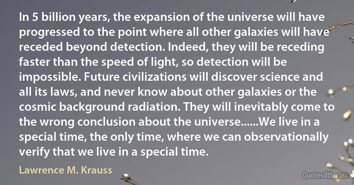 In 5 billion years, the expansion of the universe will have progressed to the point where all other galaxies will have receded beyond detection. Indeed, they will be receding faster than the speed of light, so detection will be impossible. Future civilizations will discover science and all its laws, and never know about other galaxies or the cosmic background radiation. They will inevitably come to the wrong conclusion about the universe......We live in a special time, the only time, where we can observationally verify that we live in a special time. (Lawrence M. Krauss)