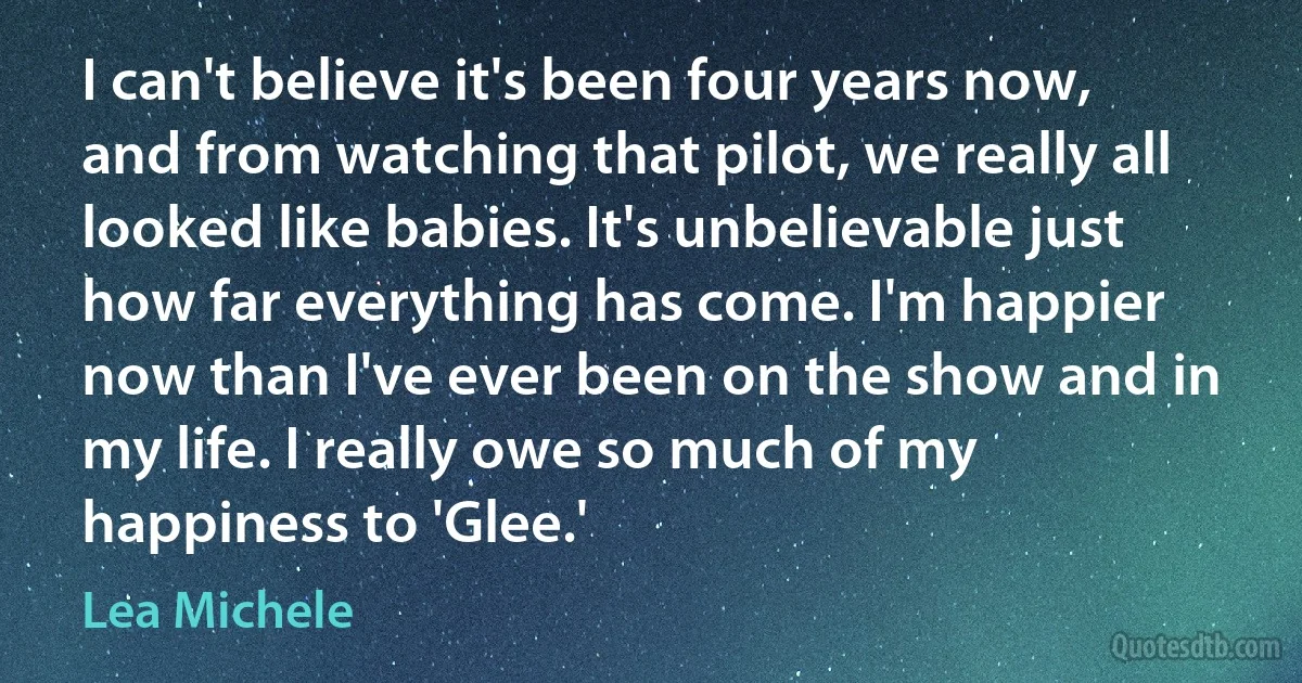 I can't believe it's been four years now, and from watching that pilot, we really all looked like babies. It's unbelievable just how far everything has come. I'm happier now than I've ever been on the show and in my life. I really owe so much of my happiness to 'Glee.' (Lea Michele)