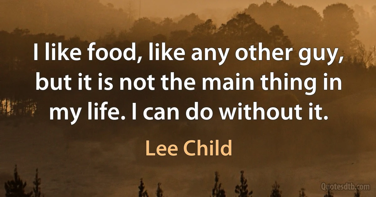 I like food, like any other guy, but it is not the main thing in my life. I can do without it. (Lee Child)