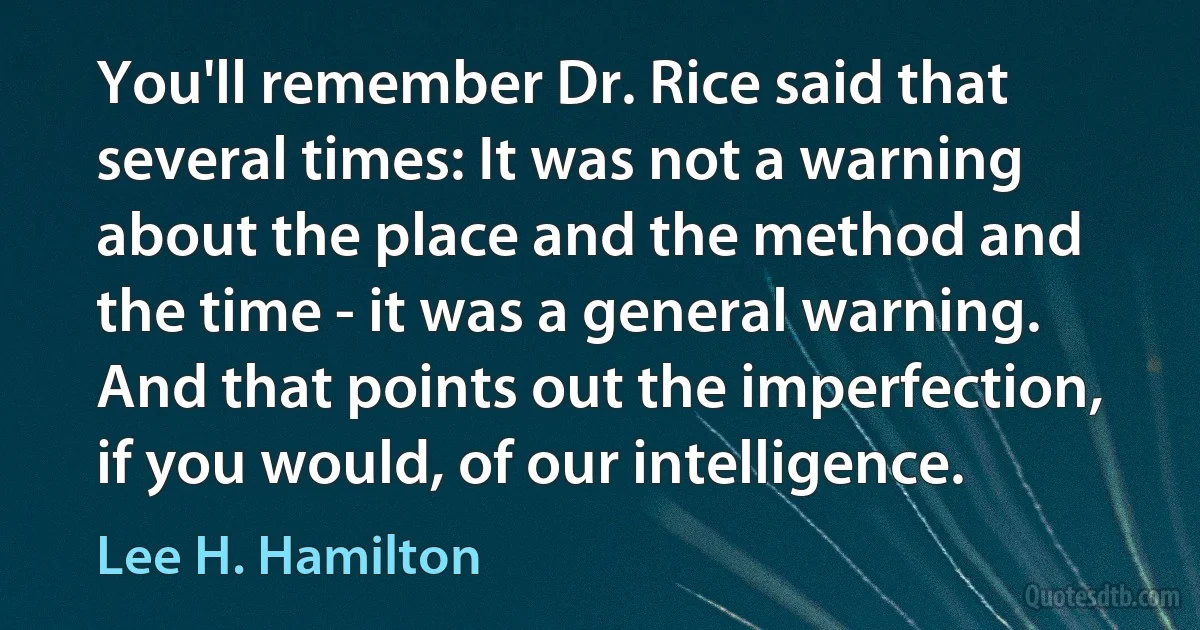 You'll remember Dr. Rice said that several times: It was not a warning about the place and the method and the time - it was a general warning. And that points out the imperfection, if you would, of our intelligence. (Lee H. Hamilton)