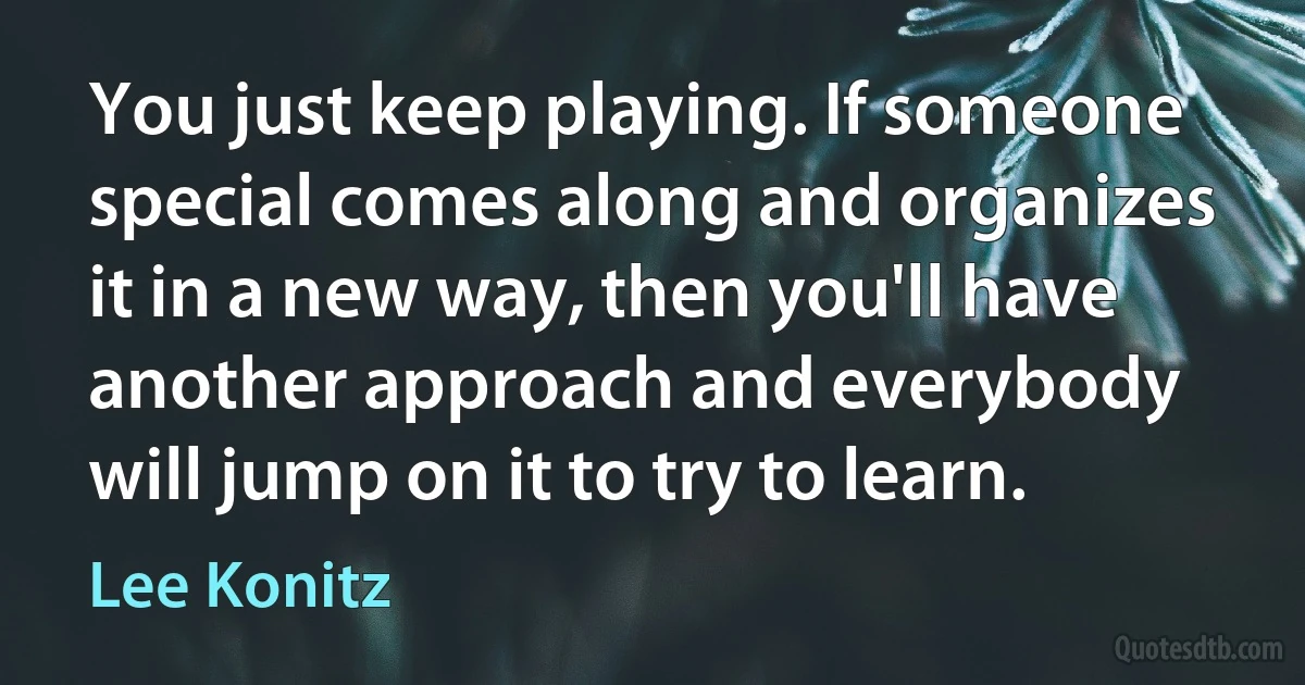 You just keep playing. If someone special comes along and organizes it in a new way, then you'll have another approach and everybody will jump on it to try to learn. (Lee Konitz)