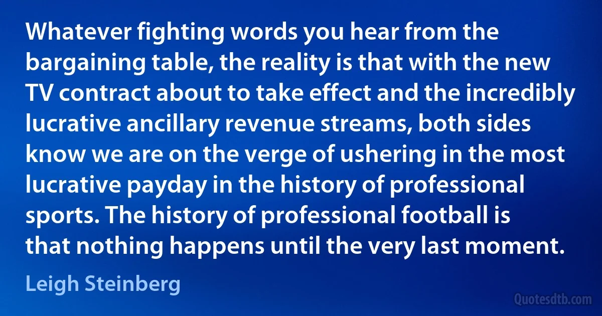 Whatever fighting words you hear from the bargaining table, the reality is that with the new TV contract about to take effect and the incredibly lucrative ancillary revenue streams, both sides know we are on the verge of ushering in the most lucrative payday in the history of professional sports. The history of professional football is that nothing happens until the very last moment. (Leigh Steinberg)