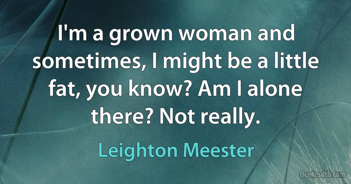 I'm a grown woman and sometimes, I might be a little fat, you know? Am I alone there? Not really. (Leighton Meester)