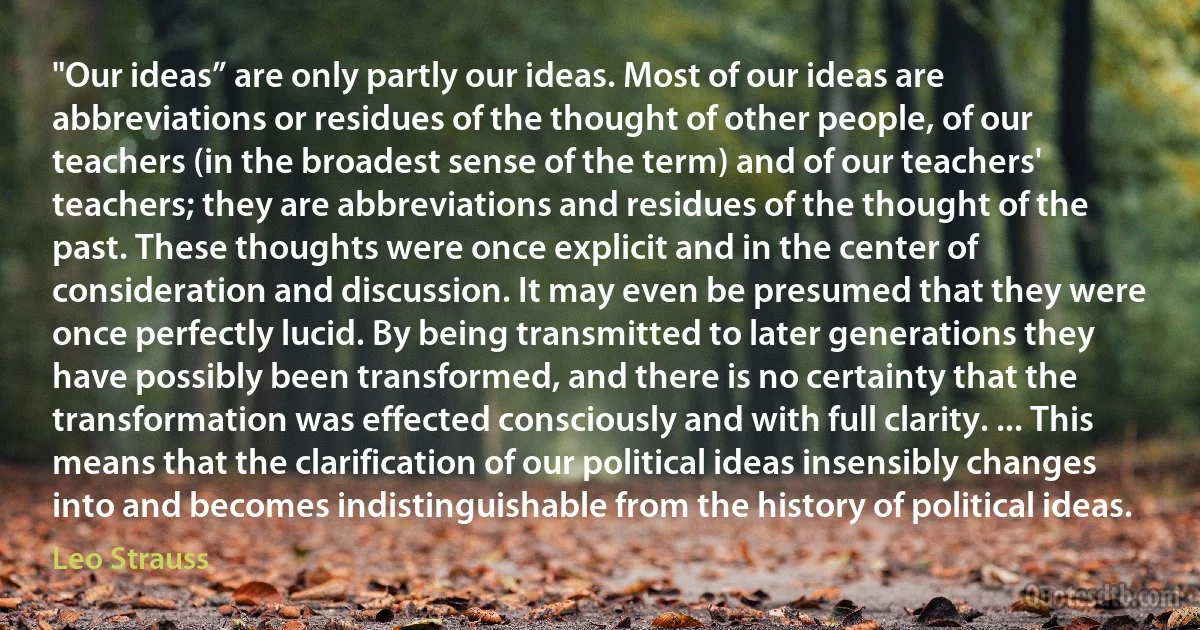 "Our ideas” are only partly our ideas. Most of our ideas are abbreviations or residues of the thought of other people, of our teachers (in the broadest sense of the term) and of our teachers' teachers; they are abbreviations and residues of the thought of the past. These thoughts were once explicit and in the center of consideration and discussion. It may even be presumed that they were once perfectly lucid. By being transmitted to later generations they have possibly been transformed, and there is no certainty that the transformation was effected consciously and with full clarity. ... This means that the clarification of our political ideas insensibly changes into and becomes indistinguishable from the history of political ideas. (Leo Strauss)