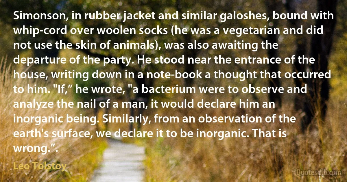 Simonson, in rubber jacket and similar galoshes, bound with whip-cord over woolen socks (he was a vegetarian and did not use the skin of animals), was also awaiting the departure of the party. He stood near the entrance of the house, writing down in a note-book a thought that occurred to him. "If,” he wrote, "a bacterium were to observe and analyze the nail of a man, it would declare him an inorganic being. Similarly, from an observation of the earth's surface, we declare it to be inorganic. That is wrong.”. (Leo Tolstoy)