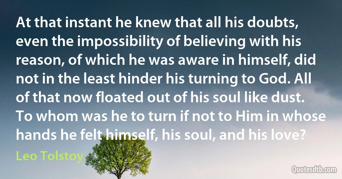 At that instant he knew that all his doubts, even the impossibility of believing with his reason, of which he was aware in himself, did not in the least hinder his turning to God. All of that now floated out of his soul like dust. To whom was he to turn if not to Him in whose hands he felt himself, his soul, and his love? (Leo Tolstoy)