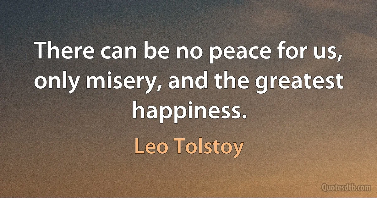 There can be no peace for us, only misery, and the greatest happiness. (Leo Tolstoy)