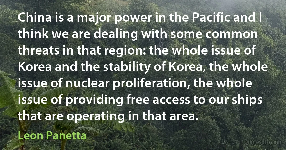 China is a major power in the Pacific and I think we are dealing with some common threats in that region: the whole issue of Korea and the stability of Korea, the whole issue of nuclear proliferation, the whole issue of providing free access to our ships that are operating in that area. (Leon Panetta)