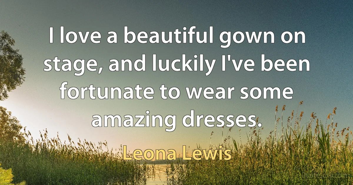 I love a beautiful gown on stage, and luckily I've been fortunate to wear some amazing dresses. (Leona Lewis)