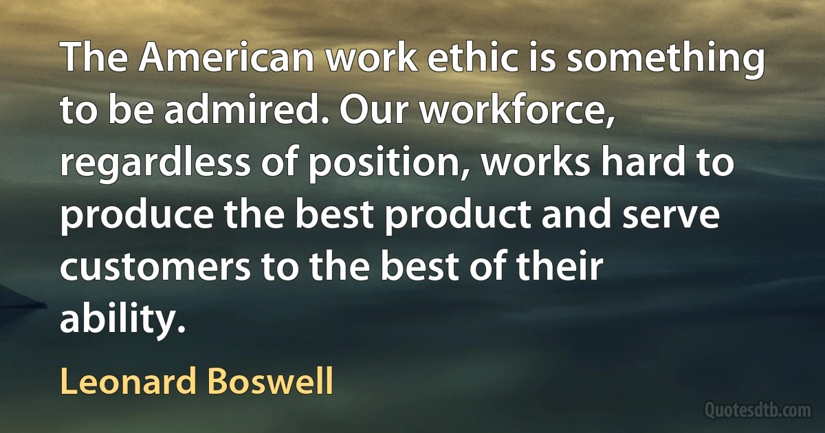 The American work ethic is something to be admired. Our workforce, regardless of position, works hard to produce the best product and serve customers to the best of their ability. (Leonard Boswell)