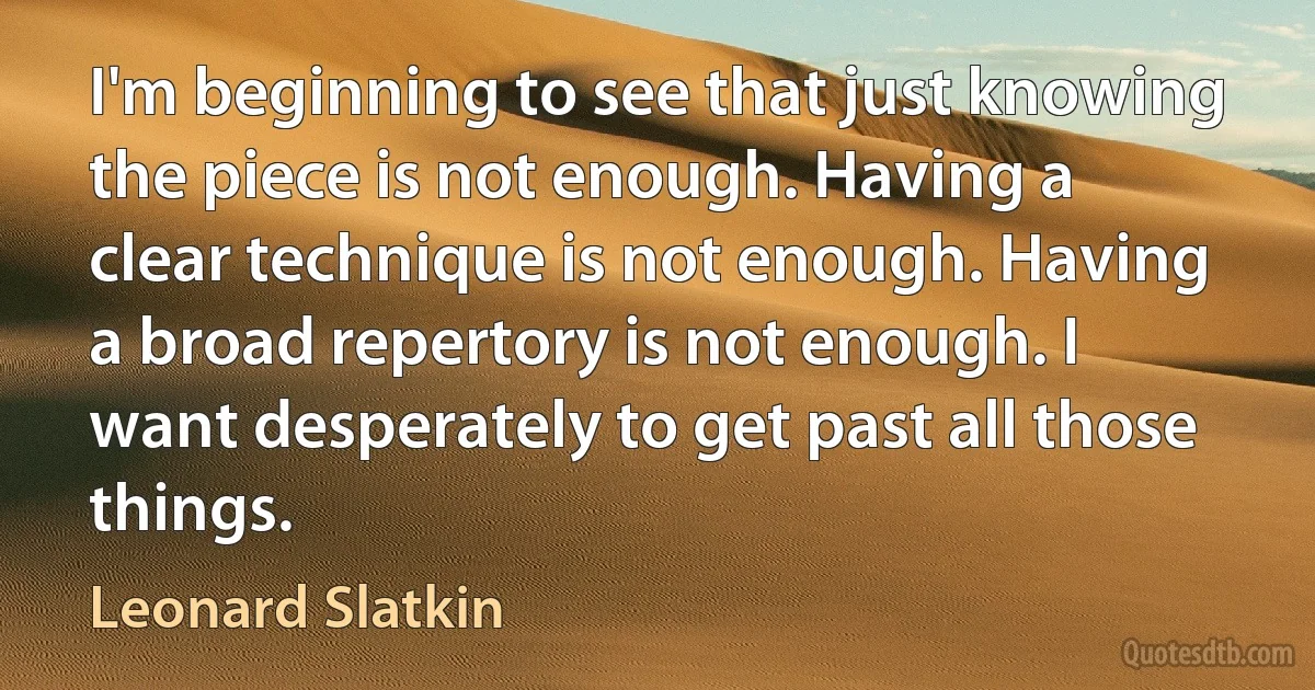 I'm beginning to see that just knowing the piece is not enough. Having a clear technique is not enough. Having a broad repertory is not enough. I want desperately to get past all those things. (Leonard Slatkin)