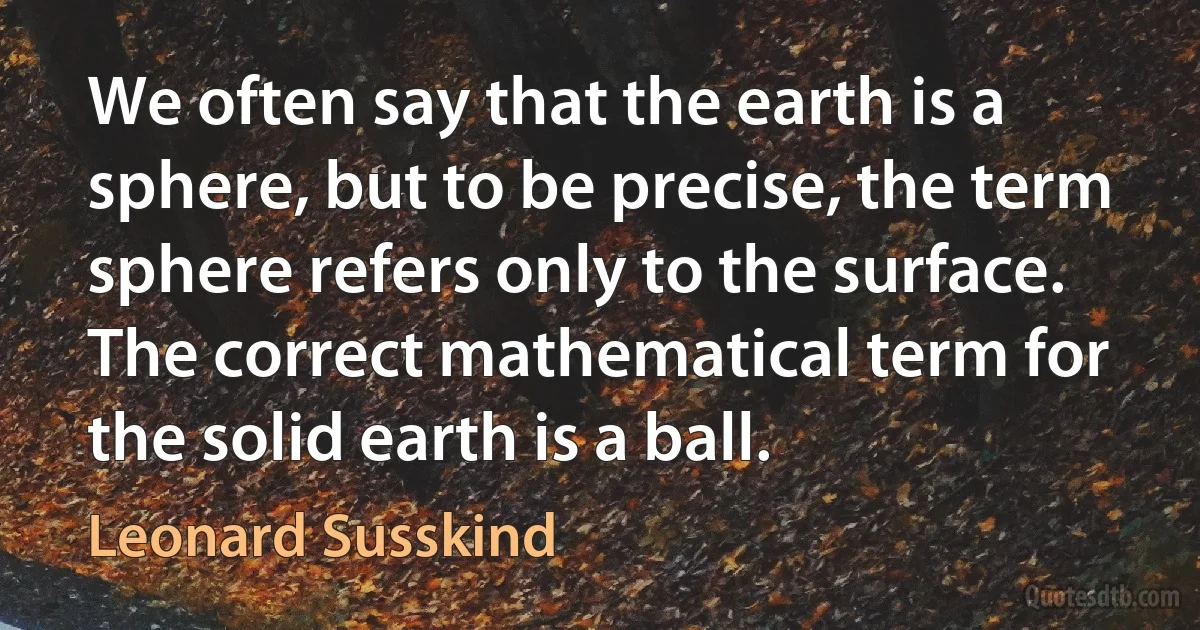 We often say that the earth is a sphere, but to be precise, the term sphere refers only to the surface. The correct mathematical term for the solid earth is a ball. (Leonard Susskind)