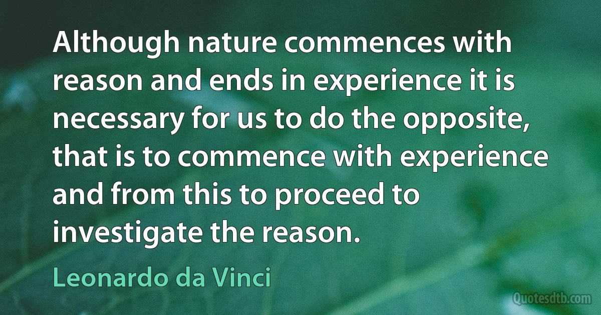 Although nature commences with reason and ends in experience it is necessary for us to do the opposite, that is to commence with experience and from this to proceed to investigate the reason. (Leonardo da Vinci)