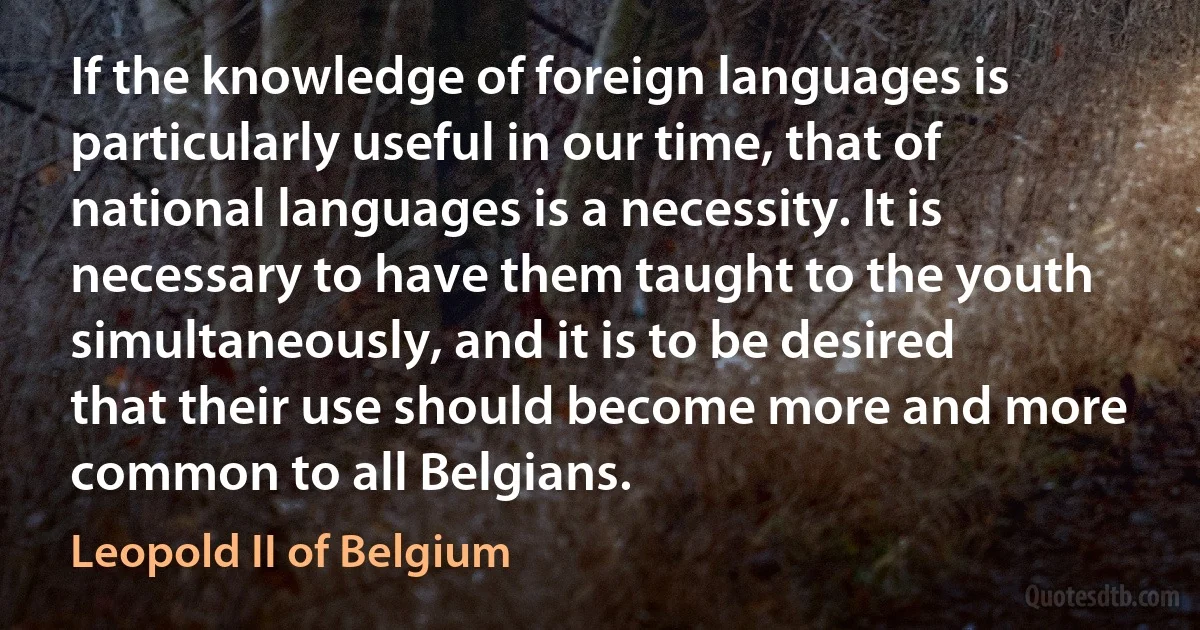 If the knowledge of foreign languages is particularly useful in our time, that of national languages is a necessity. It is necessary to have them taught to the youth simultaneously, and it is to be desired that their use should become more and more common to all Belgians. (Leopold II of Belgium)