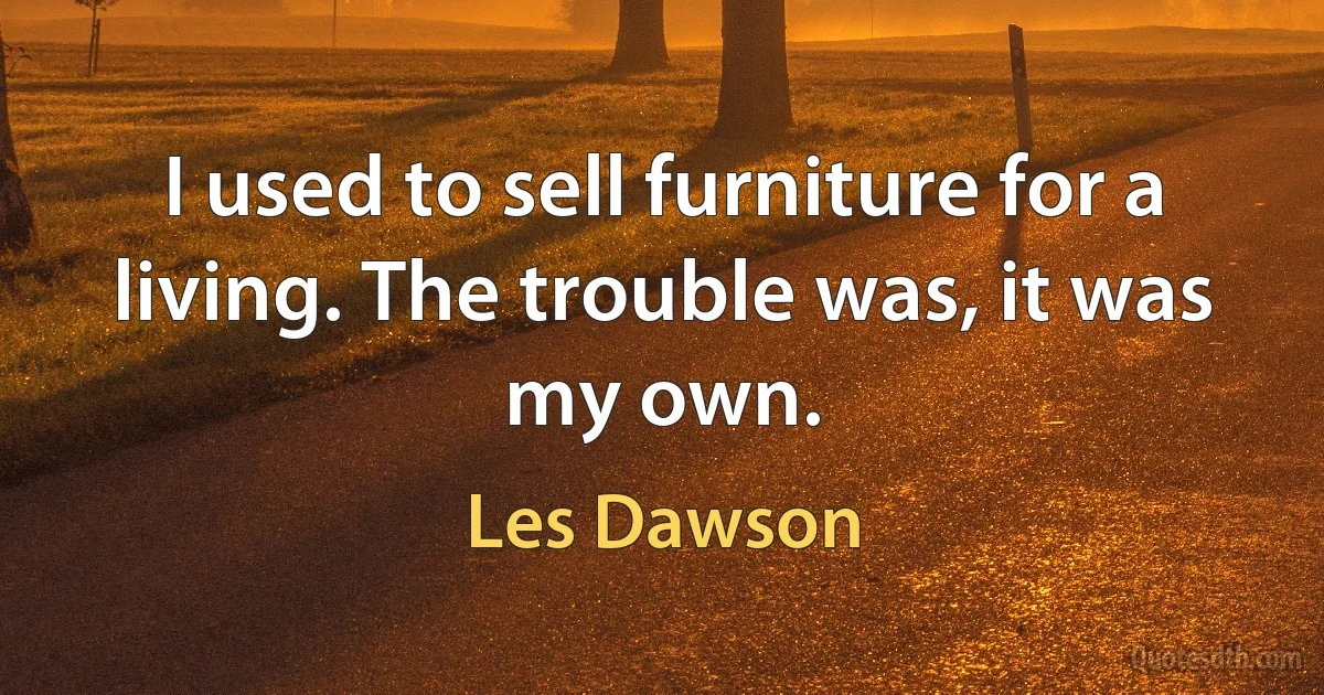 I used to sell furniture for a living. The trouble was, it was my own. (Les Dawson)