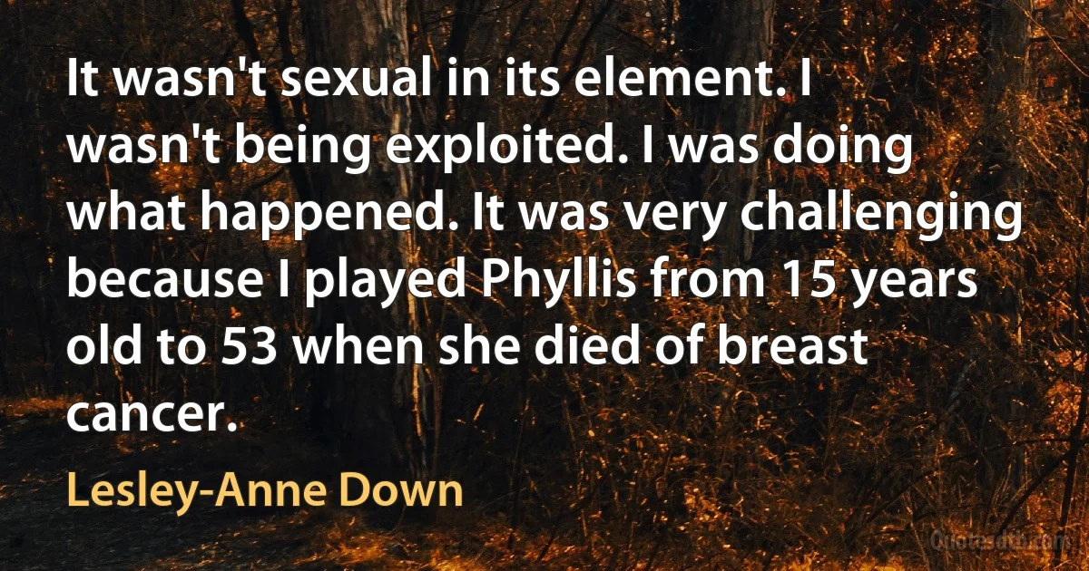 It wasn't sexual in its element. I wasn't being exploited. I was doing what happened. It was very challenging because I played Phyllis from 15 years old to 53 when she died of breast cancer. (Lesley-Anne Down)