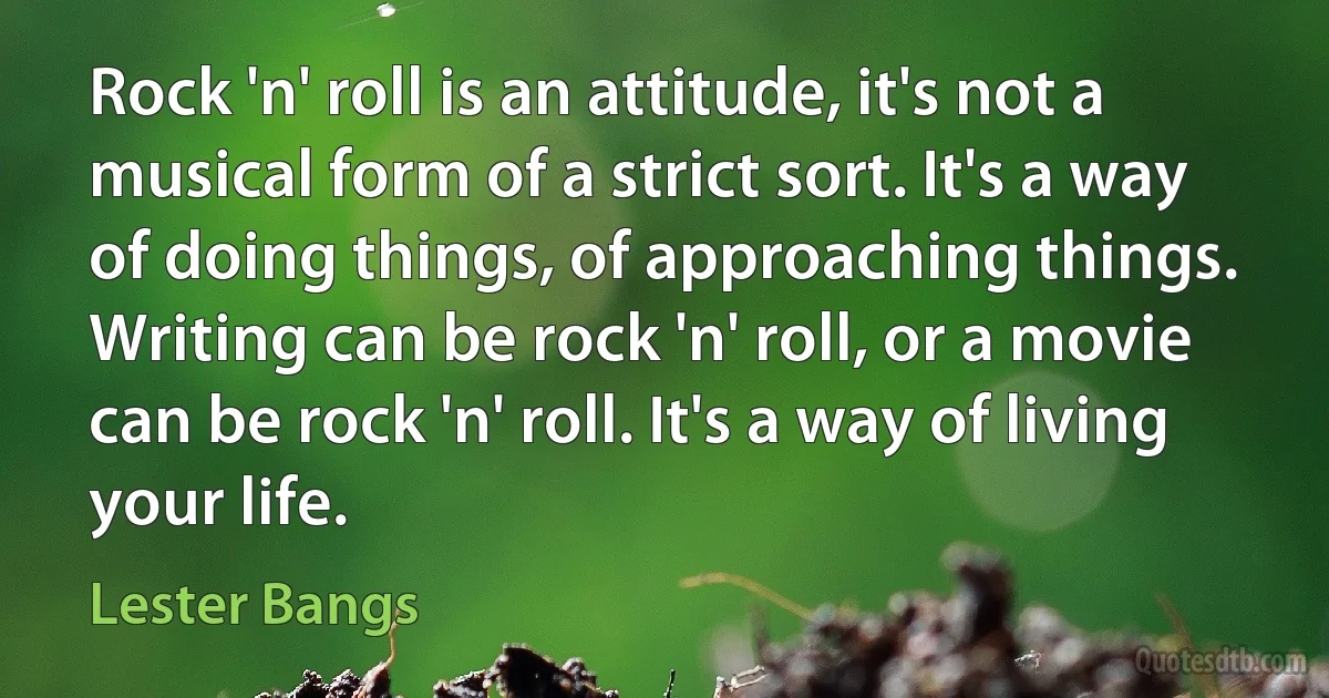 Rock 'n' roll is an attitude, it's not a musical form of a strict sort. It's a way of doing things, of approaching things. Writing can be rock 'n' roll, or a movie can be rock 'n' roll. It's a way of living your life. (Lester Bangs)