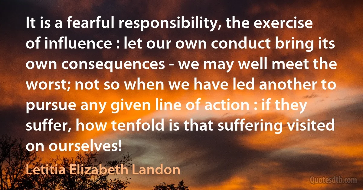 It is a fearful responsibility, the exercise of influence : let our own conduct bring its own consequences - we may well meet the worst; not so when we have led another to pursue any given line of action : if they suffer, how tenfold is that suffering visited on ourselves! (Letitia Elizabeth Landon)