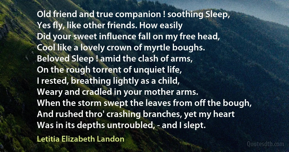 Old friend and true companion ! soothing Sleep,
Yes fly, like other friends. How easily
Did your sweet influence fall on my free head,
Cool like a lovely crown of myrtle boughs.
Beloved Sleep ! amid the clash of arms,
On the rough torrent of unquiet life,
I rested, breathing lightly as a child,
Weary and cradled in your mother arms.
When the storm swept the leaves from off the bough,
And rushed thro' crashing branches, yet my heart
Was in its depths untroubled, - and I slept. (Letitia Elizabeth Landon)