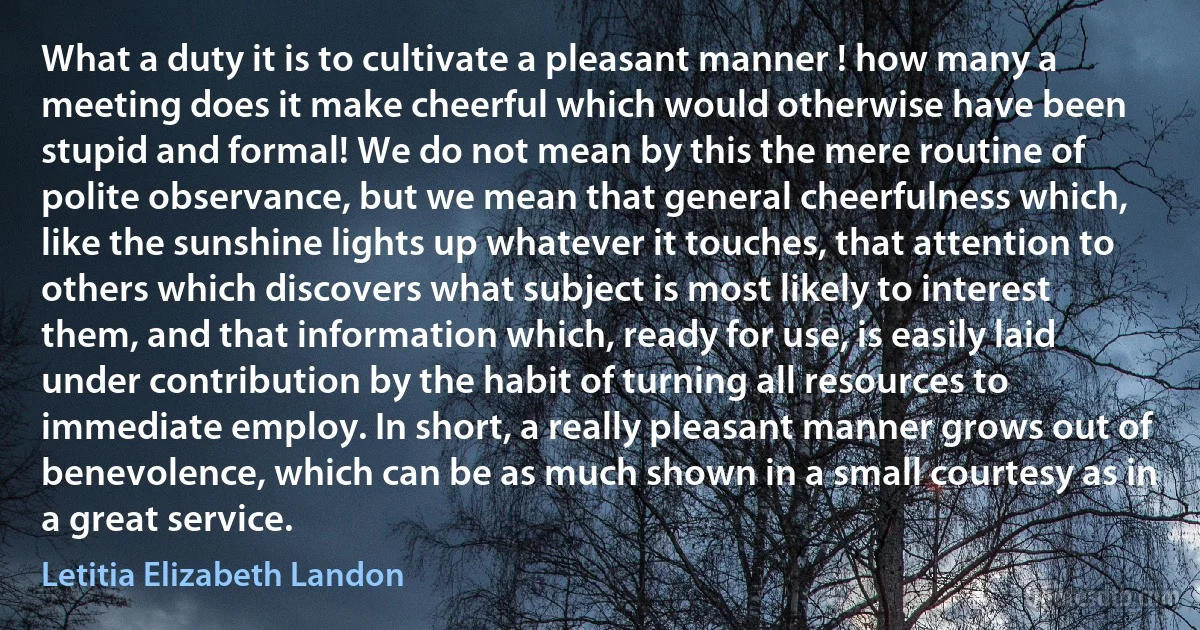 What a duty it is to cultivate a pleasant manner ! how many a meeting does it make cheerful which would otherwise have been stupid and formal! We do not mean by this the mere routine of polite observance, but we mean that general cheerfulness which, like the sunshine lights up whatever it touches, that attention to others which discovers what subject is most likely to interest them, and that information which, ready for use, is easily laid under contribution by the habit of turning all resources to immediate employ. In short, a really pleasant manner grows out of benevolence, which can be as much shown in a small courtesy as in a great service. (Letitia Elizabeth Landon)