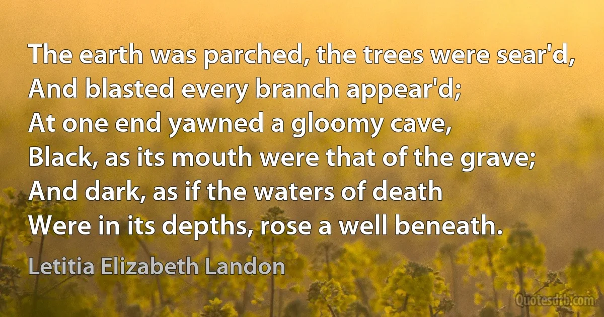 The earth was parched, the trees were sear'd,
And blasted every branch appear'd;
At one end yawned a gloomy cave,
Black, as its mouth were that of the grave;
And dark, as if the waters of death
Were in its depths, rose a well beneath. (Letitia Elizabeth Landon)