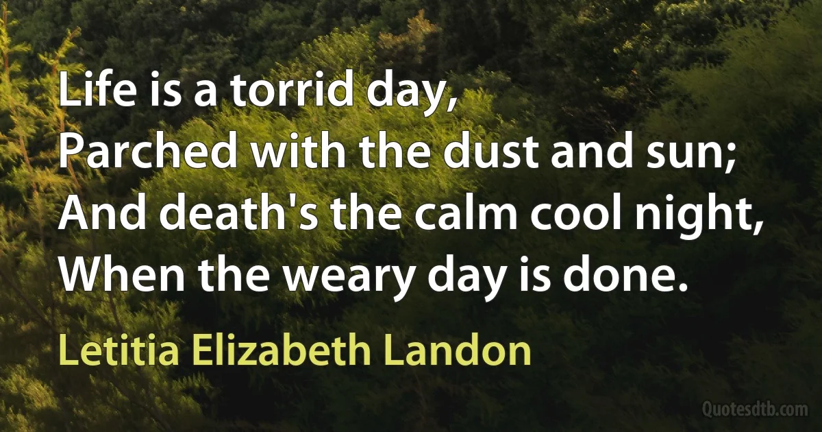 Life is a torrid day,
Parched with the dust and sun;
And death's the calm cool night,
When the weary day is done. (Letitia Elizabeth Landon)