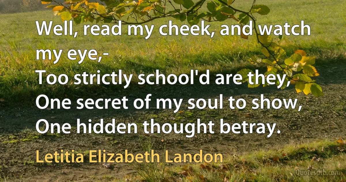 Well, read my cheek, and watch my eye,-
Too strictly school'd are they,
One secret of my soul to show,
One hidden thought betray. (Letitia Elizabeth Landon)