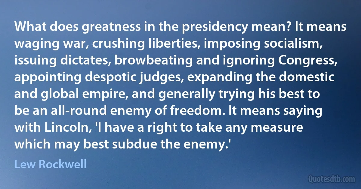 What does greatness in the presidency mean? It means waging war, crushing liberties, imposing socialism, issuing dictates, browbeating and ignoring Congress, appointing despotic judges, expanding the domestic and global empire, and generally trying his best to be an all-round enemy of freedom. It means saying with Lincoln, 'I have a right to take any measure which may best subdue the enemy.' (Lew Rockwell)