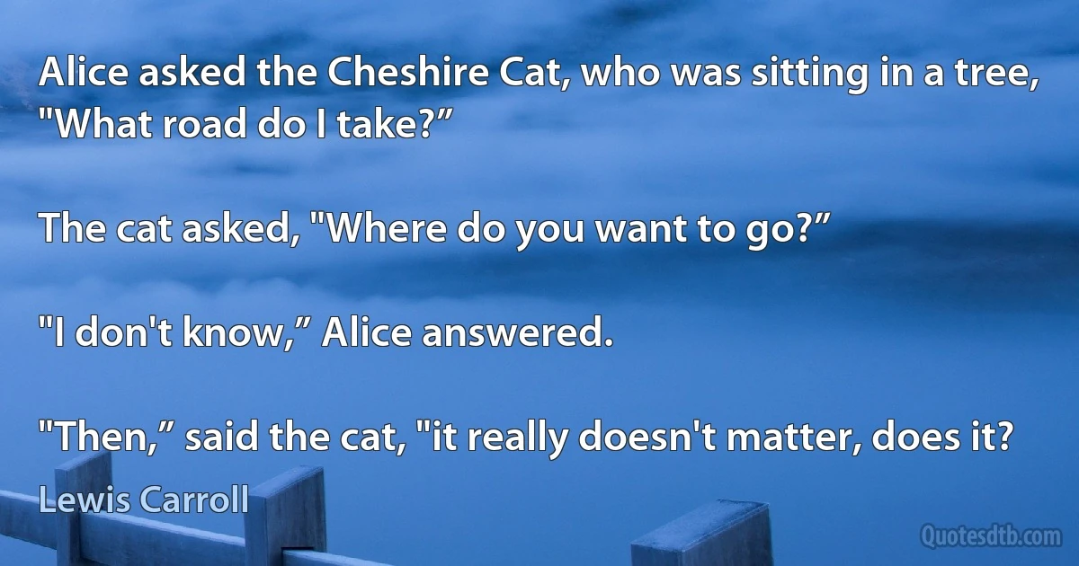 Alice asked the Cheshire Cat, who was sitting in a tree, "What road do I take?”

The cat asked, "Where do you want to go?”

"I don't know,” Alice answered.

"Then,” said the cat, "it really doesn't matter, does it? (Lewis Carroll)