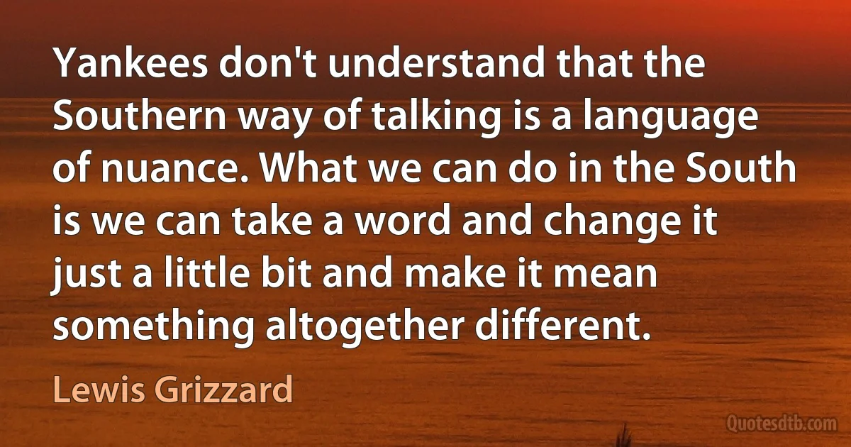 Yankees don't understand that the Southern way of talking is a language of nuance. What we can do in the South is we can take a word and change it just a little bit and make it mean something altogether different. (Lewis Grizzard)