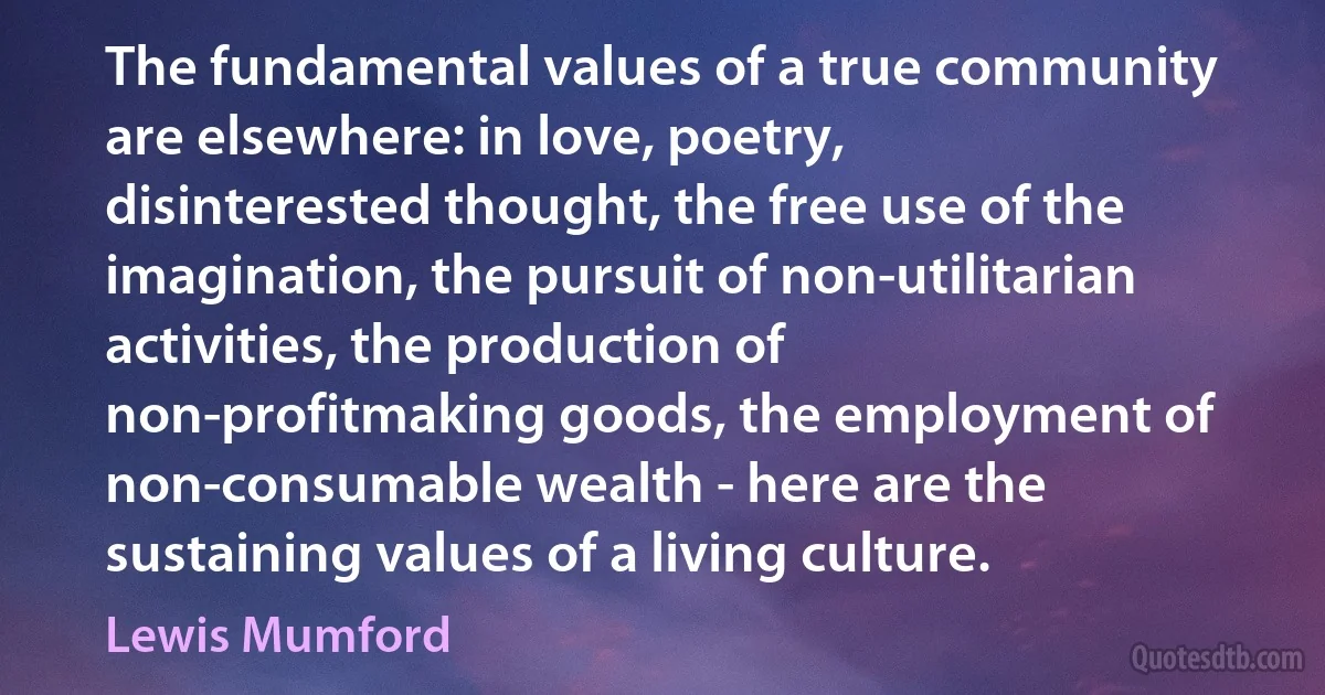 The fundamental values of a true community are elsewhere: in love, poetry, disinterested thought, the free use of the imagination, the pursuit of non-utilitarian activities, the production of non-profitmaking goods, the employment of non-consumable wealth - here are the sustaining values of a living culture. (Lewis Mumford)