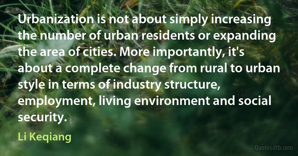 Urbanization is not about simply increasing the number of urban residents or expanding the area of cities. More importantly, it's about a complete change from rural to urban style in terms of industry structure, employment, living environment and social security. (Li Keqiang)