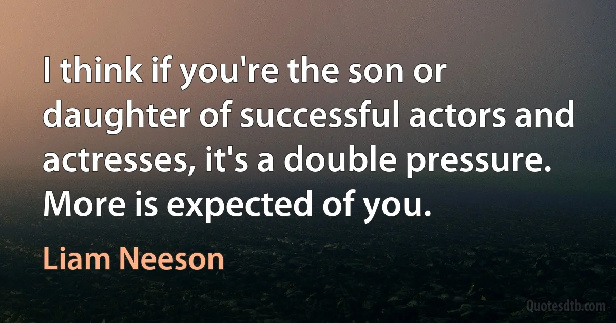 I think if you're the son or daughter of successful actors and actresses, it's a double pressure. More is expected of you. (Liam Neeson)