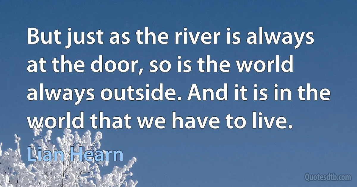 But just as the river is always at the door, so is the world always outside. And it is in the world that we have to live. (Lian Hearn)