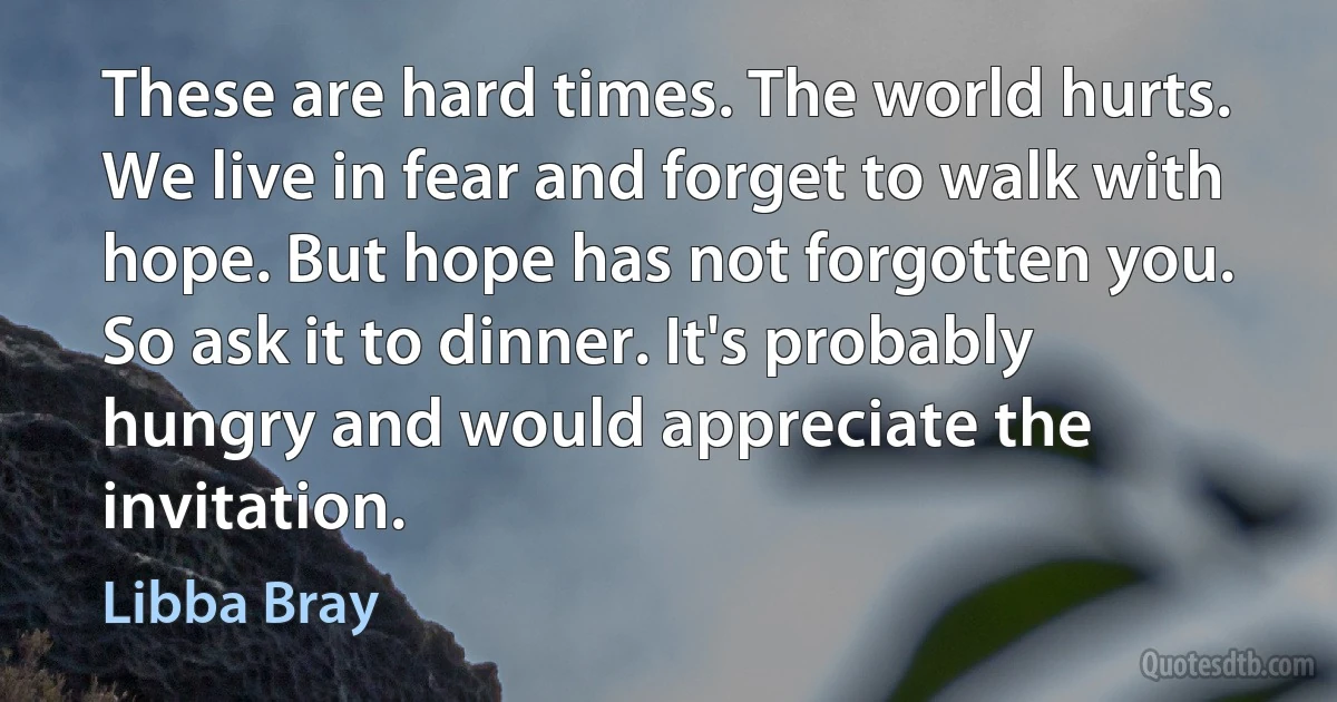 These are hard times. The world hurts. We live in fear and forget to walk with hope. But hope has not forgotten you. So ask it to dinner. It's probably hungry and would appreciate the invitation. (Libba Bray)