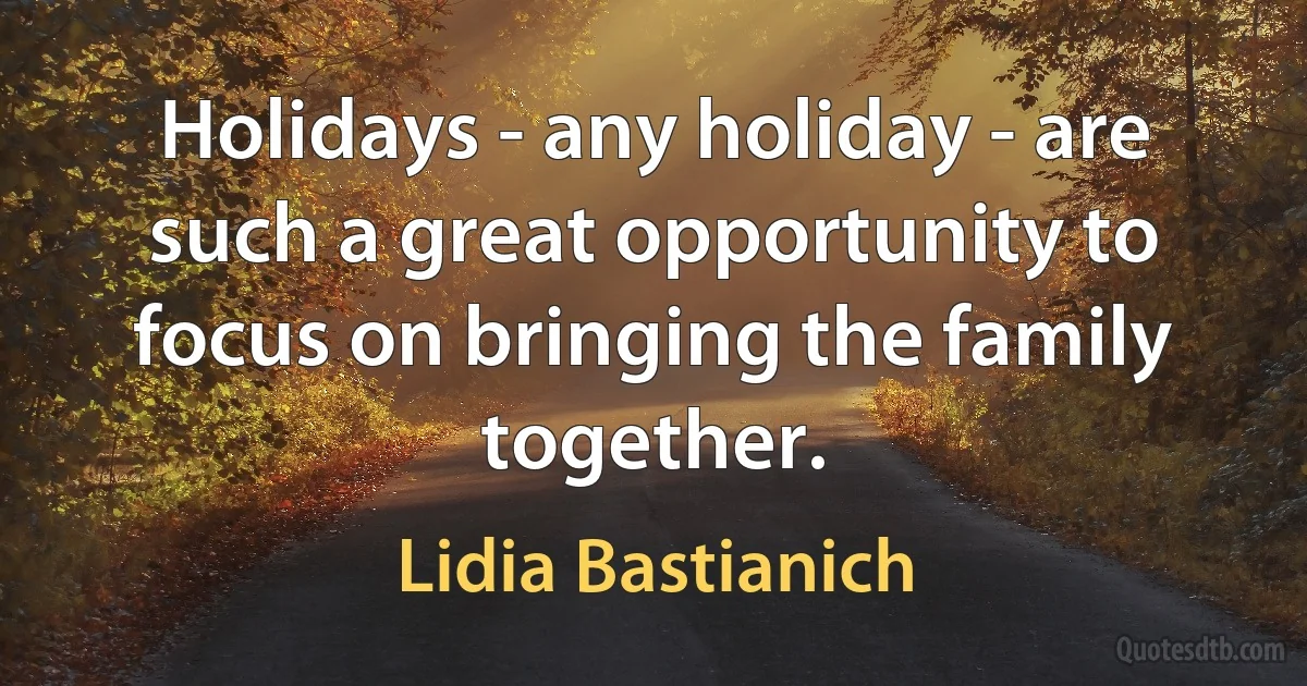 Holidays - any holiday - are such a great opportunity to focus on bringing the family together. (Lidia Bastianich)