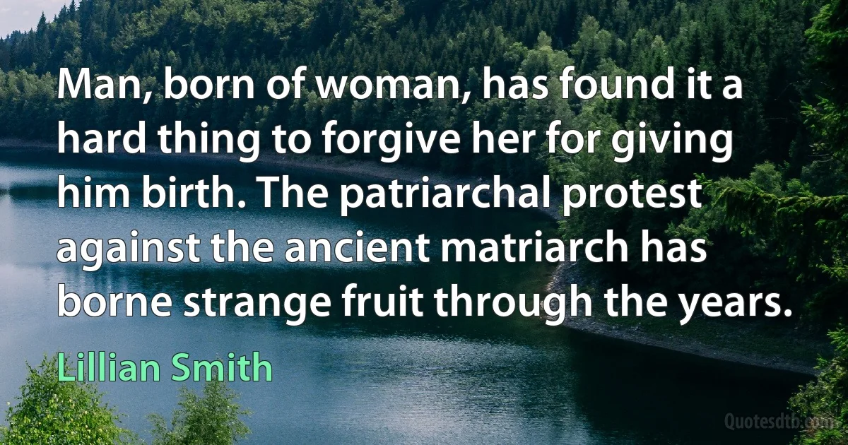 Man, born of woman, has found it a hard thing to forgive her for giving him birth. The patriarchal protest against the ancient matriarch has borne strange fruit through the years. (Lillian Smith)